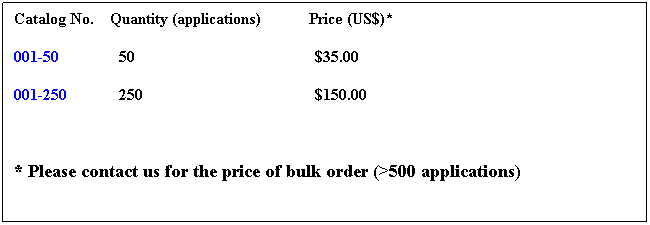 Text Box: Catalog No. Quantity (applications) Price (US$)*
001-50 50 $35.00
001-250 250 $150.00
* Please contact us for the price of bulk order (>500 applications)