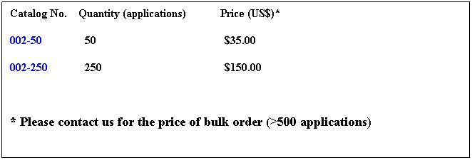 Text Box: Catalog No. Quantity (applications) Price (US$)*
002-50 50 $35.00
002-250 250 $150.00
* Please contact us for the price of bulk order (>500 applications)